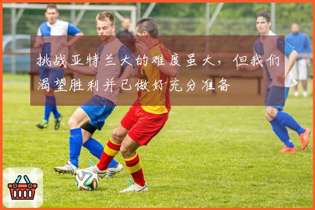 挑战亚特兰大的难度虽大，但我们渴望胜利并已做好充分准备