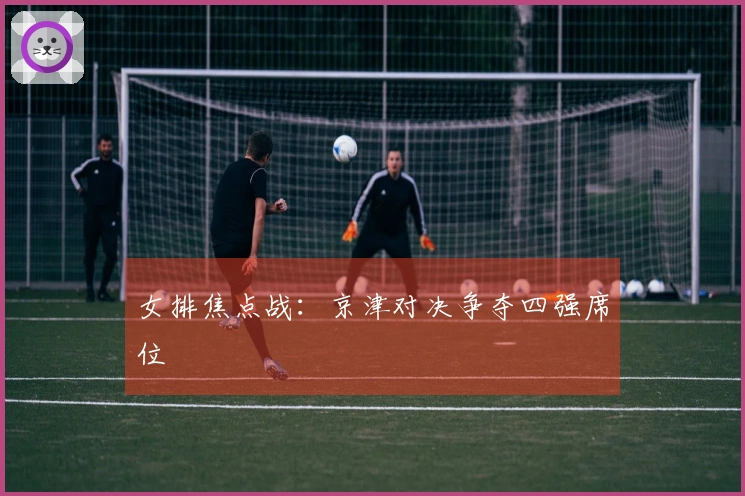 女排焦点战：京津对决争夺四强席位