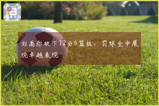 刘禹彤砍下12分6篮板，罚球全中展现卓越表现