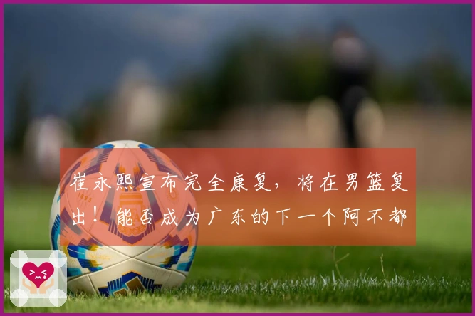 崔永熙宣布完全康复，将在男篮复出！能否成为广东的下一个阿不都？