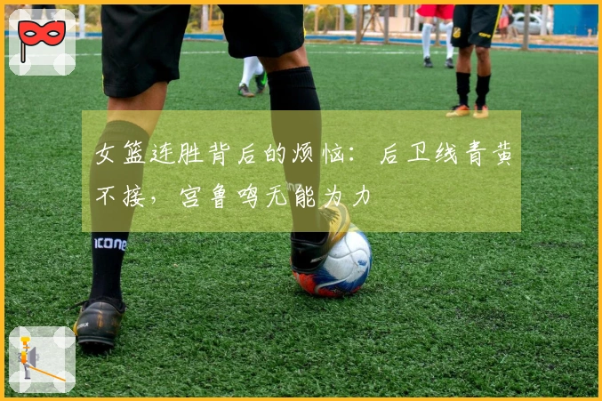 女篮连胜背后的烦恼：后卫线青黄不接，宫鲁鸣无能为力