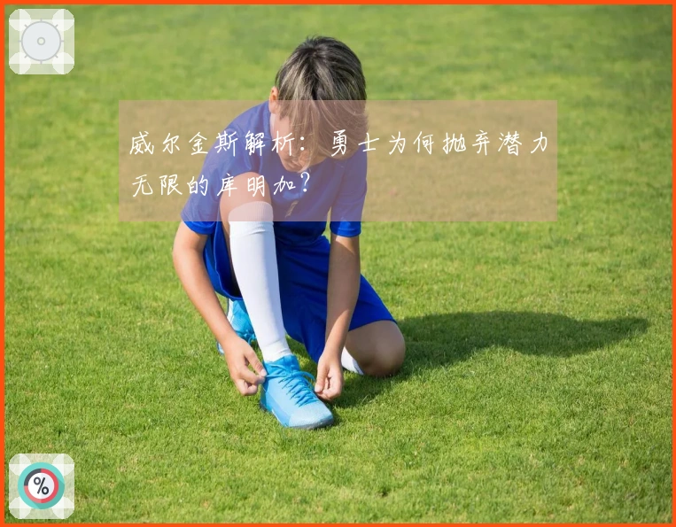 威尔金斯解析:勇士为何抛弃潜力无限的库明加?