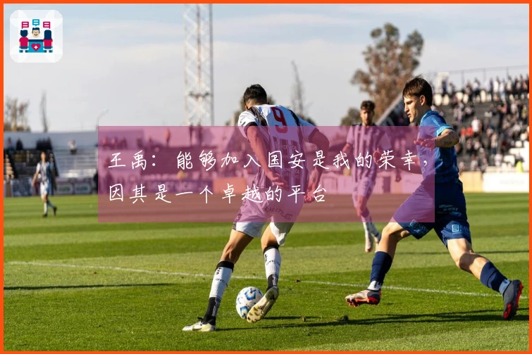 王禹：能够加入国安是我的荣幸，因其是一个卓越的平台