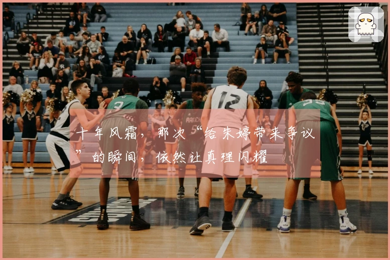 十年风霜，那次“给朱婷带来争议”的瞬间，依然让真理闪耀