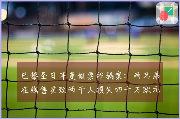 巴黎圣日耳曼假票诈骗案：两兄弟在线售卖致两千人损失四十万欧元