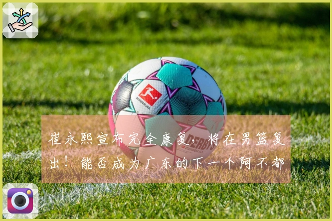 崔永熙宣布完全康复，将在男篮复出！能否成为广东的下一个阿不都？