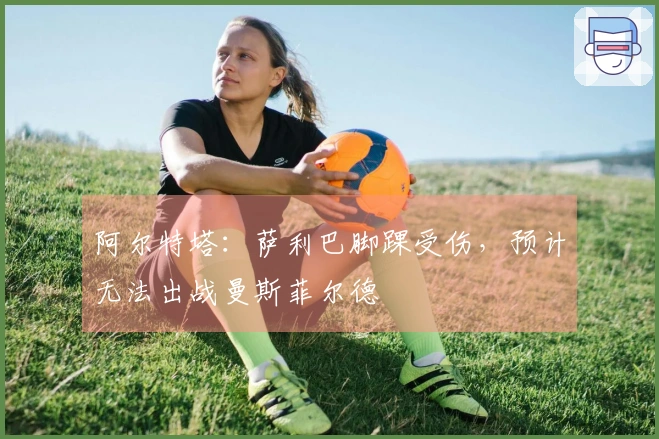 阿尔特塔：萨利巴脚踝受伤，预计无法出战曼斯菲尔德