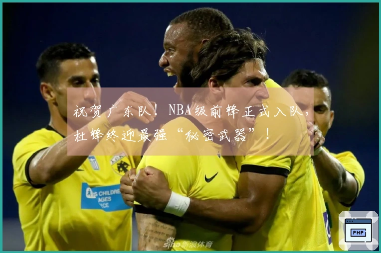 祝贺广东队!NBA级前锋正式入队,杜锋终迎最强“秘密武器”!