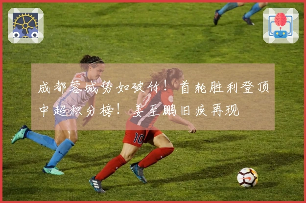 成都蓉城势如破竹！首轮胜利登顶中超积分榜！姜至鹏旧疾再现