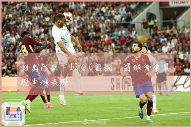 刘禹彤砍下12分6篮板，罚球全中展现卓越表现