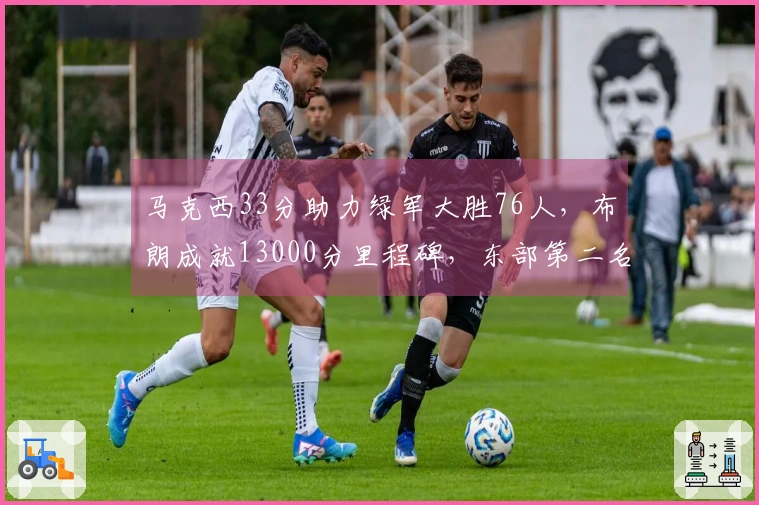 马克西33分助力绿军大胜76人，布朗成就13000分里程碑，东部第二名稳固！
