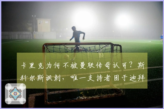 卡里克为何不被曼联传奇认可？斯科尔斯讽刺，唯一支持者困于迪拜