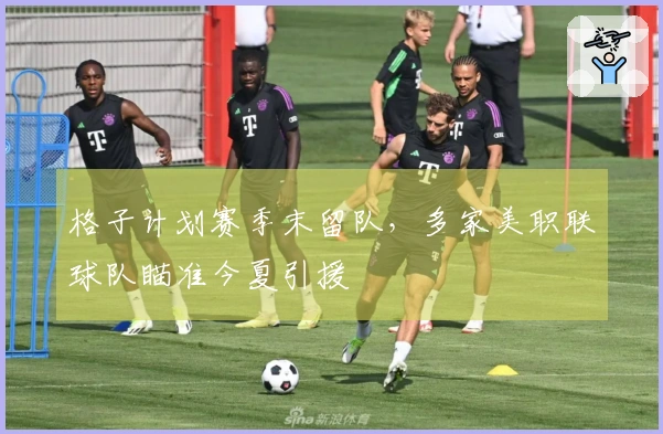 格子计划赛季末留队，多家美职联球队瞄准今夏引援