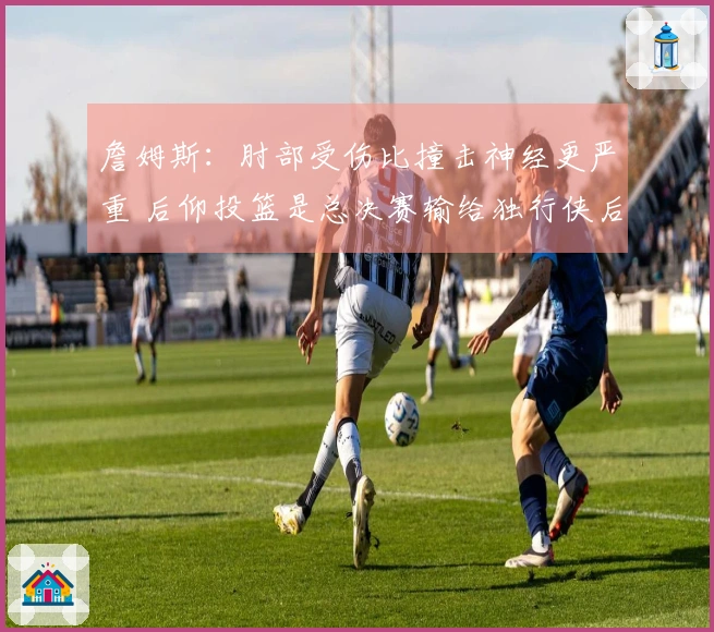 詹姆斯：肘部受伤比撞击神经更严重 后仰投篮是总决赛输给独行侠后练习的
